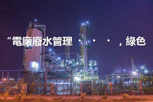 “電廠廢水管理，綠色環(huán)保新篇章”